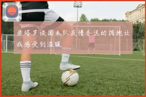 劳塔罗谈国米队友情齐沃的拥抱让我感受到温暖