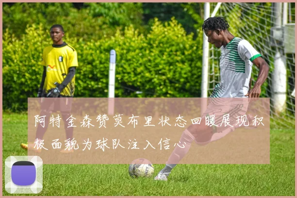 阿特金森赞莫布里状态回暖展现积极面貌为球队注入信心