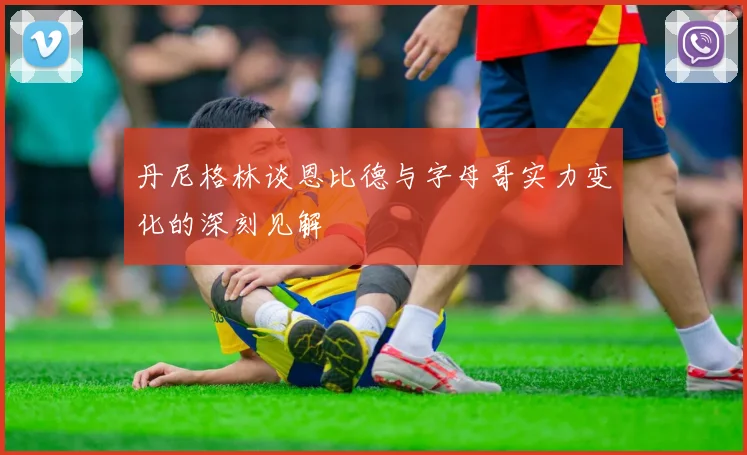 丹尼格林谈恩比德与字母哥实力变化的深刻见解