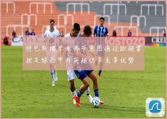特巴斯揭示老佛爷意图通过欧超掌控足球西甲与英超仍具竞争优势
