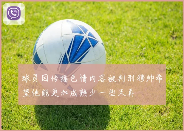 球员因传播色情内容被判刑穆帅希望他能更加成熟少一些天真