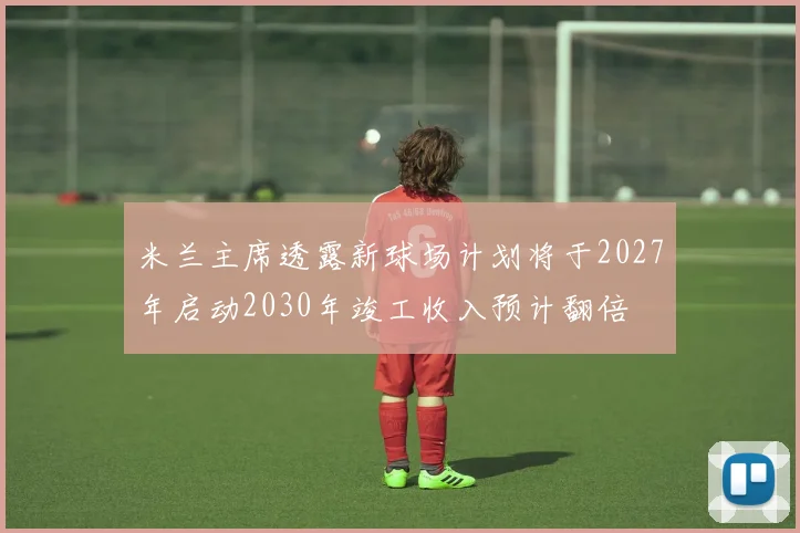 米兰主席透露新球场计划将于2027年启动2030年竣工收入预计翻倍