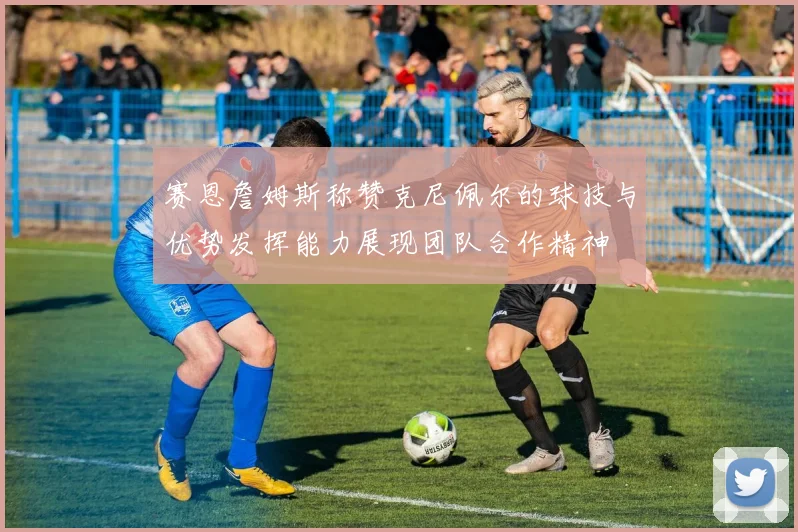 赛恩詹姆斯称赞克尼佩尔的球技与优势发挥能力展现团队合作精神