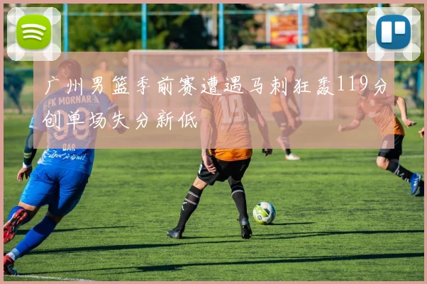 广州男篮季前赛遭遇马刺狂轰119分创单场失分新低