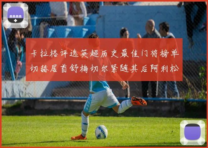 卡拉格评选英超历史最佳门将榜单切赫居首舒梅切尔紧随其后阿利松位列第三