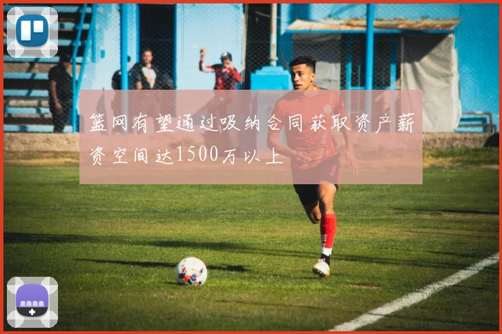 篮网有望通过吸纳合同获取资产薪资空间达1500万以上