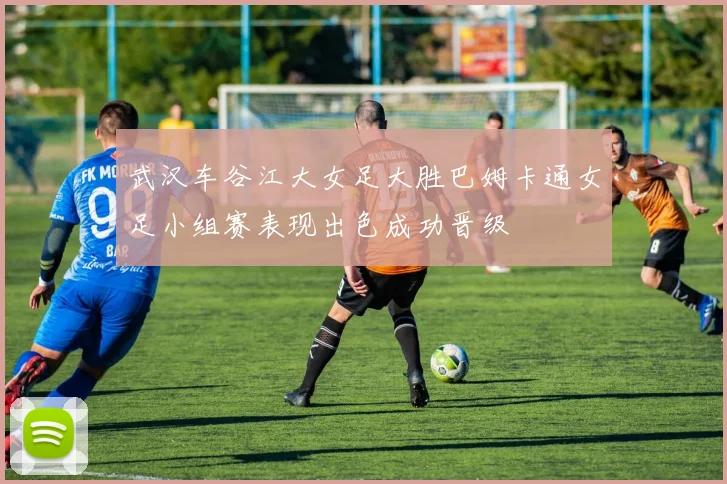 武汉车谷江大女足大胜巴姆卡通女足小组赛表现出色成功晋级