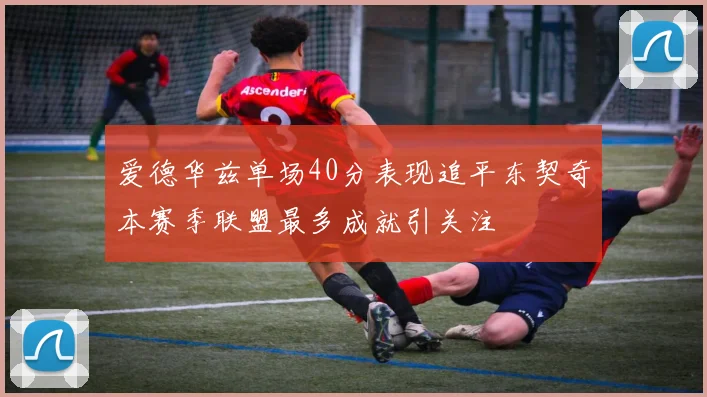 爱德华兹单场40分表现追平东契奇本赛季联盟最多成就引关注