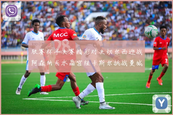 联赛杯半决赛精彩对决切尔西迎战阿森纳或水晶宫纽卡斯尔挑战曼城