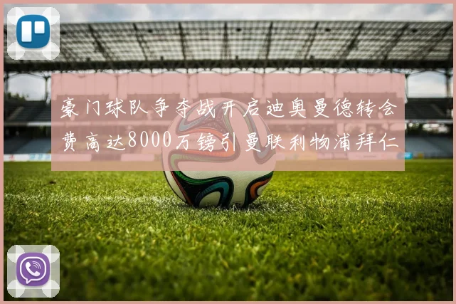 豪门球队争夺战开启迪奥曼德转会费高达8000万镑引曼联利物浦拜仁关注