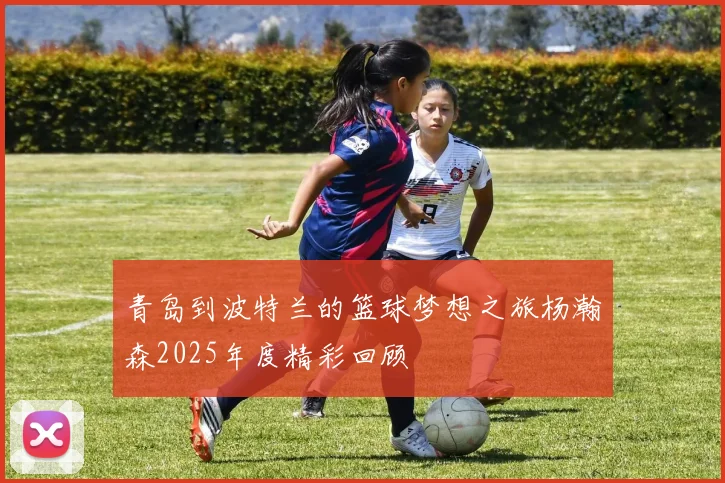 青岛到波特兰的篮球梦想之旅杨瀚森2025年度精彩回顾