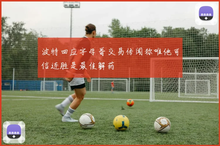 波特回应字母哥交易传闻称唯他可信连胜是最佳解药