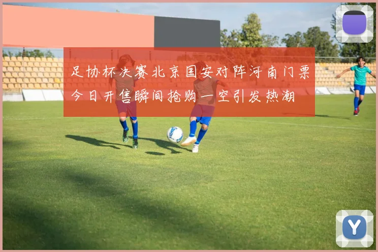 足协杯决赛北京国安对阵河南门票今日开售瞬间抢购一空引发热潮