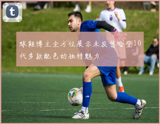 球鞋博主全方位展示未发售哈登10代多款配色的独特魅力