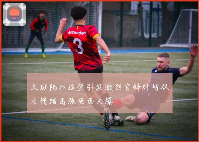 文班隔扣追梦引发激烈言辞对峙双方情绪高涨场面火爆