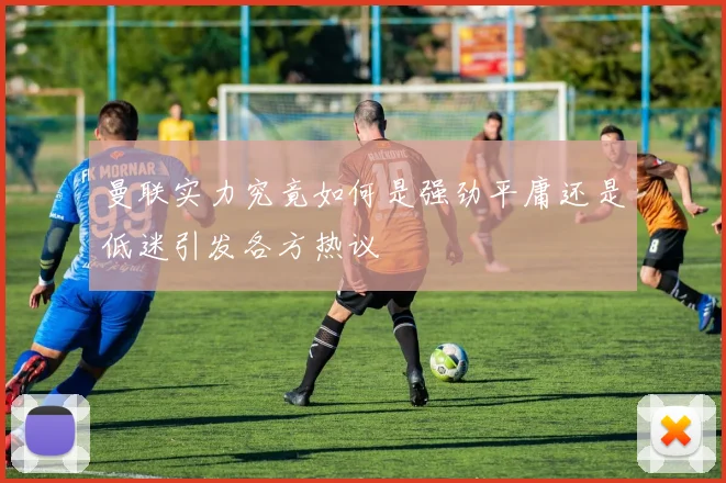 曼联实力究竟如何是强劲平庸还是低迷引发各方热议