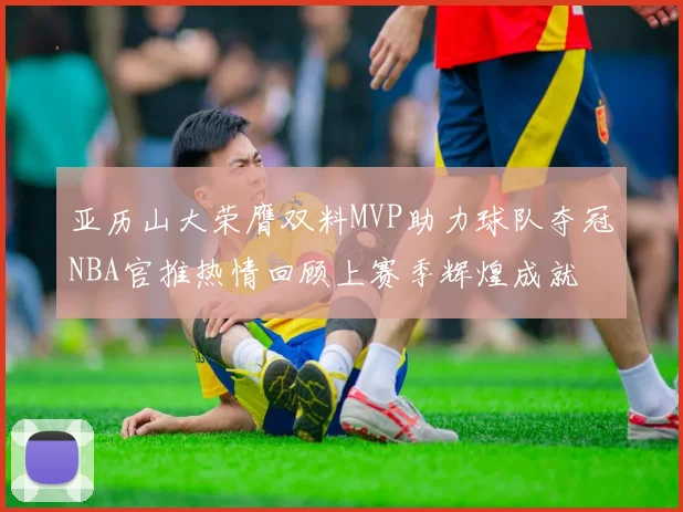 亚历山大荣膺双料MVP助力球队夺冠NBA官推热情回顾上赛季辉煌成就