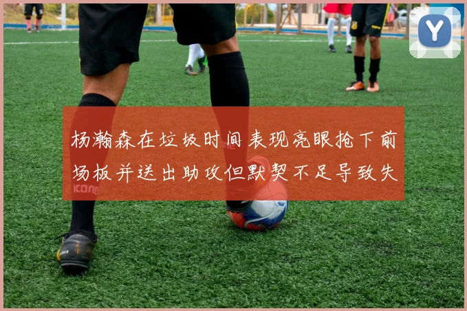 杨瀚森在垃圾时间表现亮眼抢下前场板并送出助攻但默契不足导致失误