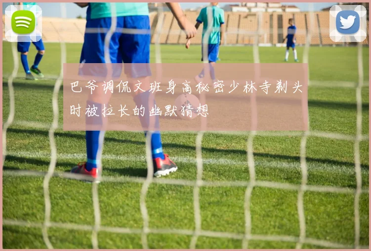 巴爷调侃文班身高秘密少林寺剃头时被拉长的幽默猜想