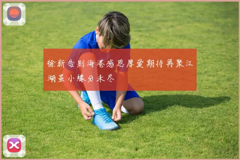 徐新告别海港感恩厚爱期待再聚江湖虽小缘分未尽