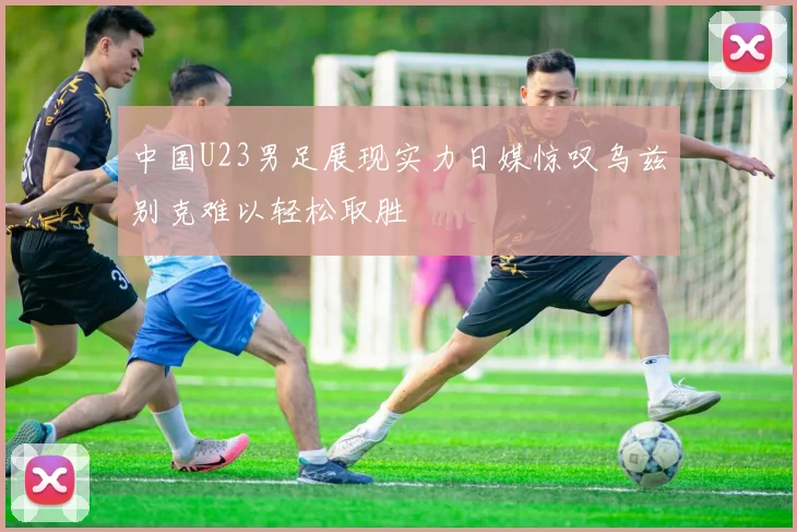 中国U23男足展现实力日媒惊叹乌兹别克难以轻松取胜