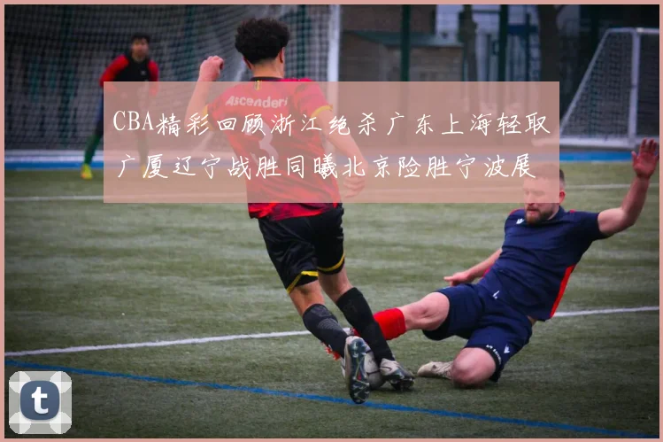 CBA精彩回顾浙江绝杀广东上海轻取广厦辽宁战胜同曦北京险胜宁波展现强队风采