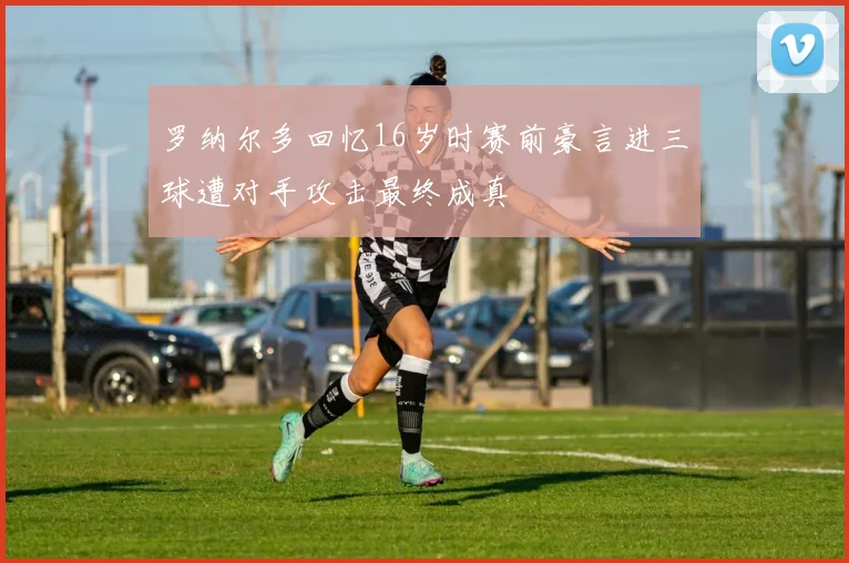 罗纳尔多回忆16岁时赛前豪言进三球遭对手攻击最终成真