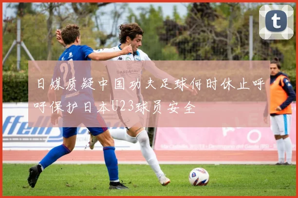 日媒质疑中国功夫足球何时休止呼吁保护日本U23球员安全