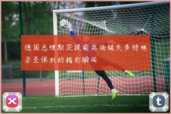 德国总理默茨提前离场错失多特绝杀圣保利的精彩瞬间