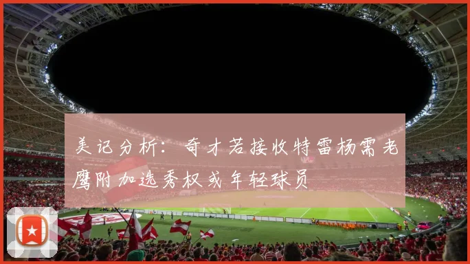 美记分析：奇才若接收特雷杨需老鹰附加选秀权或年轻球员