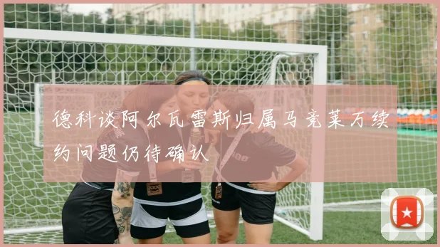 德科谈阿尔瓦雷斯归属马竞莱万续约问题仍待确认