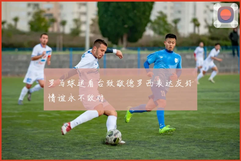 罗马球迷看台致敬德罗西表达友好情谊永不敌对